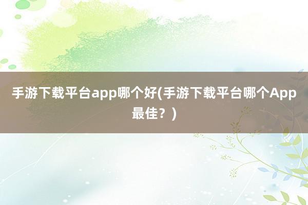 手游下载平台app哪个好(手游下载平台哪个App最佳？)